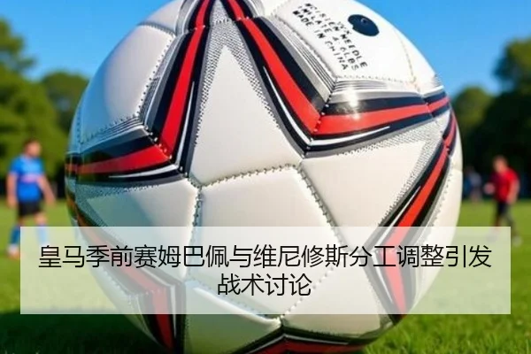皇马季前赛姆巴佩与维尼修斯分工调整引发战术讨论